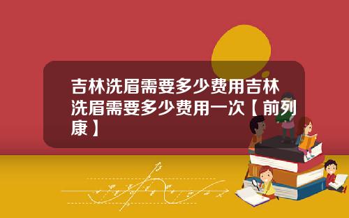 吉林洗眉需要多少费用吉林洗眉需要多少费用一次【前列康】