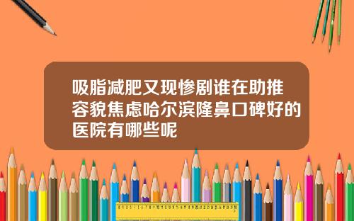吸脂减肥又现惨剧谁在助推容貌焦虑哈尔滨隆鼻口碑好的医院有哪些呢