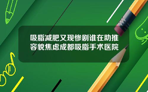吸脂减肥又现惨剧谁在助推容貌焦虑成都吸脂手术医院