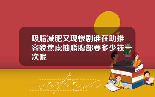吸脂减肥又现惨剧谁在助推容貌焦虑抽脂腹部要多少钱一次呢