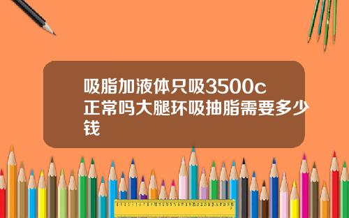 吸脂加液体只吸3500c正常吗大腿环吸抽脂需要多少钱