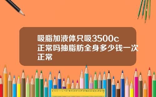 吸脂加液体只吸3500c正常吗抽脂肪全身多少钱一次正常