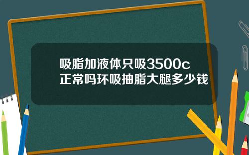 吸脂加液体只吸3500c正常吗环吸抽脂大腿多少钱