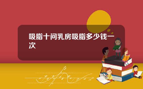 吸脂十问乳房吸脂多少钱一次