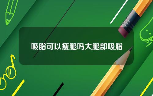 吸脂可以瘦腿吗大腿部吸脂