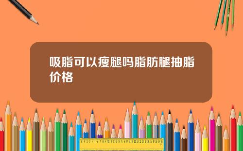 吸脂可以瘦腿吗脂肪腿抽脂价格