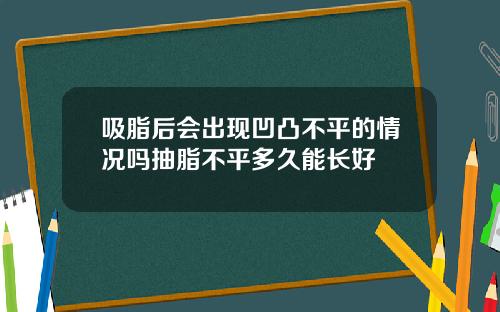 吸脂后会出现凹凸不平的情况吗抽脂不平多久能长好