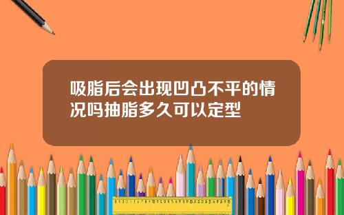 吸脂后会出现凹凸不平的情况吗抽脂多久可以定型