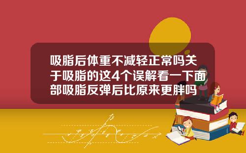 吸脂后体重不减轻正常吗关于吸脂的这4个误解看一下面部吸脂反弹后比原来更胖吗