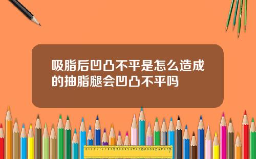 吸脂后凹凸不平是怎么造成的抽脂腿会凹凸不平吗