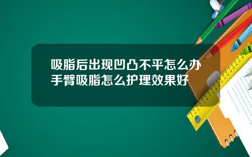 吸脂后出现凹凸不平怎么办手臂吸脂怎么护理效果好