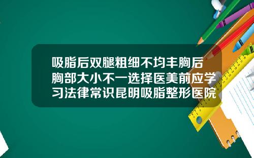 吸脂后双腿粗细不均丰胸后胸部大小不一选择医美前应学习法律常识昆明吸脂整形医院哪家好