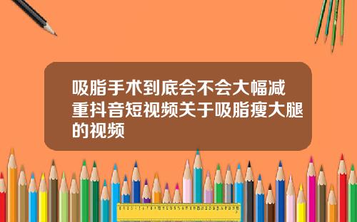 吸脂手术到底会不会大幅减重抖音短视频关于吸脂瘦大腿的视频