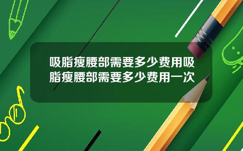 吸脂瘦腰部需要多少费用吸脂瘦腰部需要多少费用一次