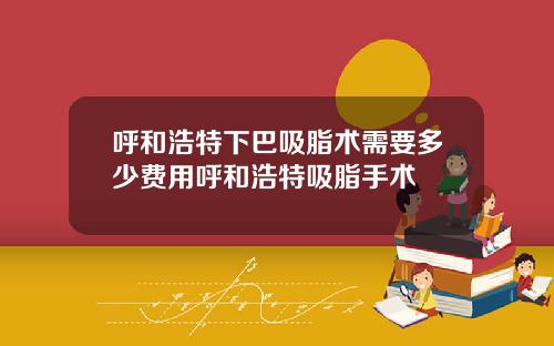 呼和浩特下巴吸脂术需要多少费用呼和浩特吸脂手术