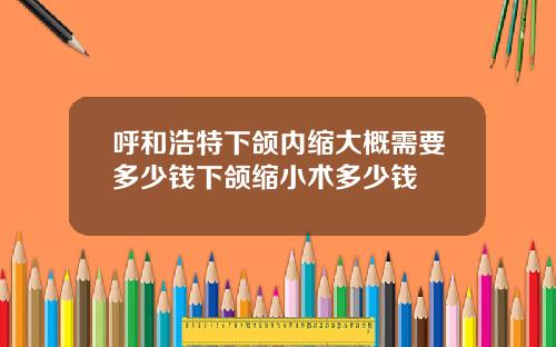 呼和浩特下颌内缩大概需要多少钱下颌缩小术多少钱