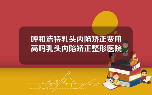 呼和浩特乳头内陷矫正费用高吗乳头内陷矫正整形医院