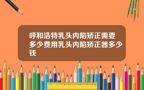 呼和浩特乳头内陷矫正需要多少费用乳头内陷矫正器多少钱