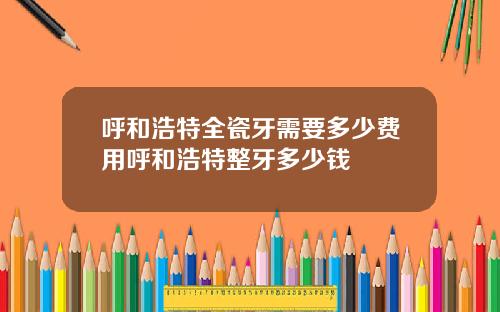 呼和浩特全瓷牙需要多少费用呼和浩特整牙多少钱