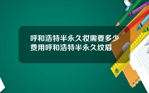 呼和浩特半永久妆需要多少费用呼和浩特半永久纹眉
