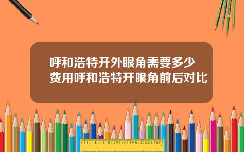 呼和浩特开外眼角需要多少费用呼和浩特开眼角前后对比