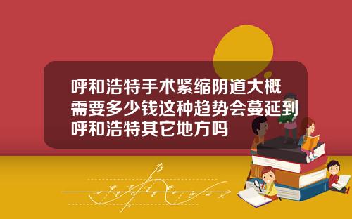 呼和浩特手术紧缩阴道大概需要多少钱这种趋势会蔓延到呼和浩特其它地方吗