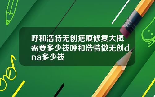 呼和浩特无创疤痕修复大概需要多少钱呼和浩特做无创dna多少钱