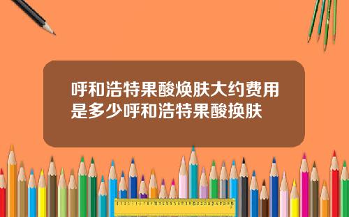 呼和浩特果酸焕肤大约费用是多少呼和浩特果酸换肤