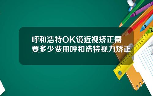呼和浩特OK镜近视矫正需要多少费用呼和浩特视力矫正