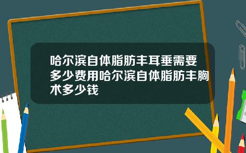 哈尔滨自体脂肪丰耳垂需要多少费用哈尔滨自体脂肪丰胸术多少钱