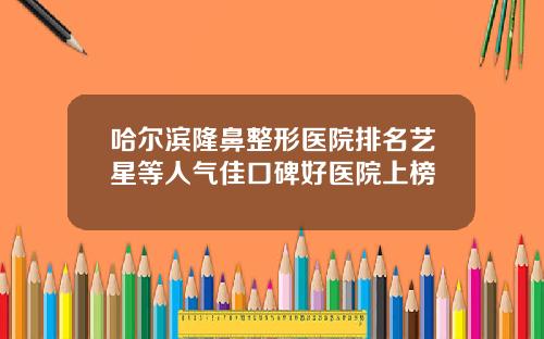 哈尔滨隆鼻整形医院排名艺星等人气佳口碑好医院上榜 哈尔滨隆鼻整形医院排名艺星等人气佳口碑好医院上榜