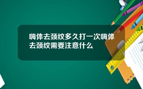 嗨体去颈纹多久打一次嗨体去颈纹需要注意什么