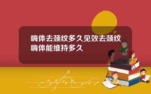 嗨体去颈纹多久见效去颈纹嗨体能维持多久