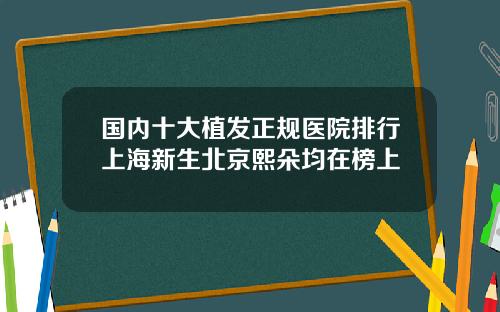 国内十大植发正规医院排行上海新生北京熙朵均在榜上