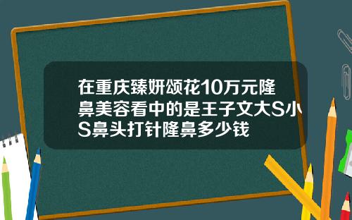 在重庆臻妍颂花10万元隆鼻美容看中的是王子文大S小S鼻头打针隆鼻多少钱