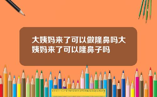 大姨妈来了可以做隆鼻吗大姨妈来了可以隆鼻子吗