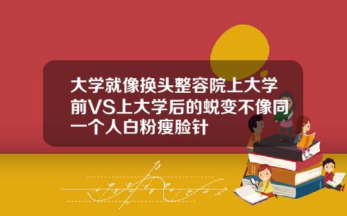 大学就像换头整容院上大学前VS上大学后的蜕变不像同一个人白粉瘦脸针