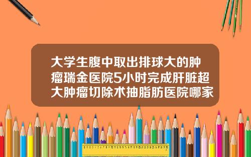 大学生腹中取出排球大的肿瘤瑞金医院5小时完成肝脏超大肿瘤切除术抽脂肪医院哪家好