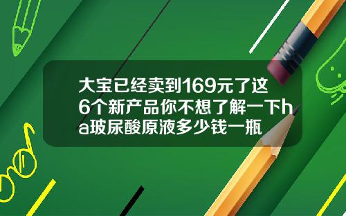 大宝已经卖到169元了这6个新产品你不想了解一下ha玻尿酸原液多少钱一瓶