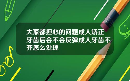 大家都担心的问题成人矫正牙齿后会不会反弹成人牙齿不齐怎么处理