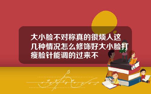 大小脸不对称真的很烦人这几种情况怎么修饰好大小脸打瘦脸针能调的过来不