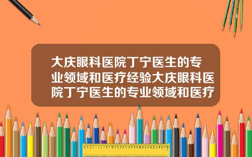 大庆眼科医院丁宁医生的专业领域和医疗经验大庆眼科医院丁宁医生的专业领域和医疗经验怎么样