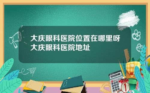 大庆眼科医院位置在哪里呀大庆眼科医院地址