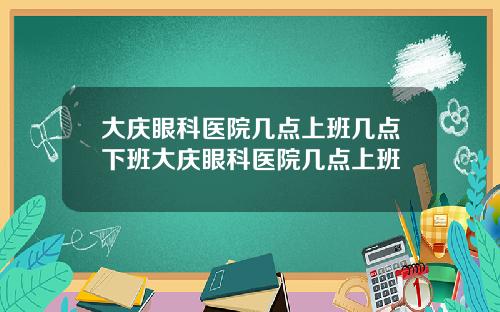 大庆眼科医院几点上班几点下班大庆眼科医院几点上班