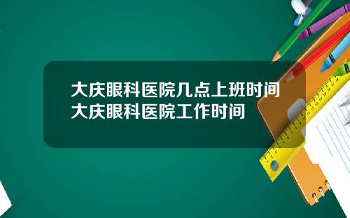 大庆眼科医院几点上班时间大庆眼科医院工作时间