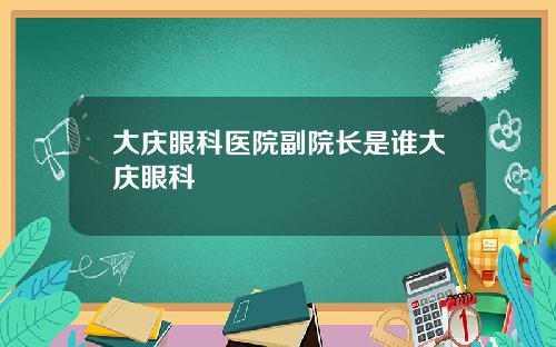 大庆眼科医院副院长是谁大庆眼科