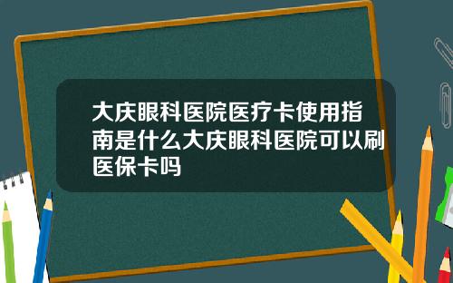 大庆眼科医院医疗卡使用指南是什么大庆眼科医院可以刷医保卡吗