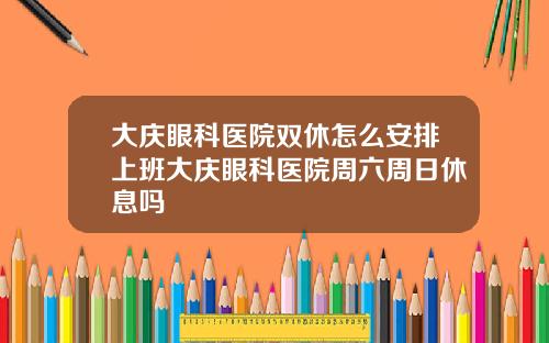 大庆眼科医院双休怎么安排上班大庆眼科医院周六周日休息吗