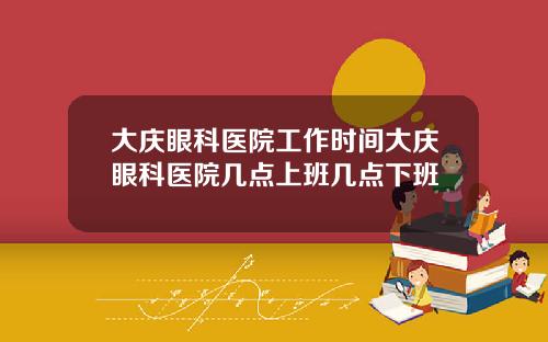 大庆眼科医院工作时间大庆眼科医院几点上班几点下班