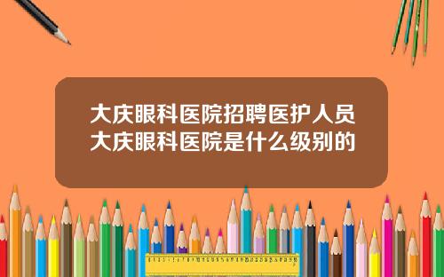 大庆眼科医院招聘医护人员大庆眼科医院是什么级别的